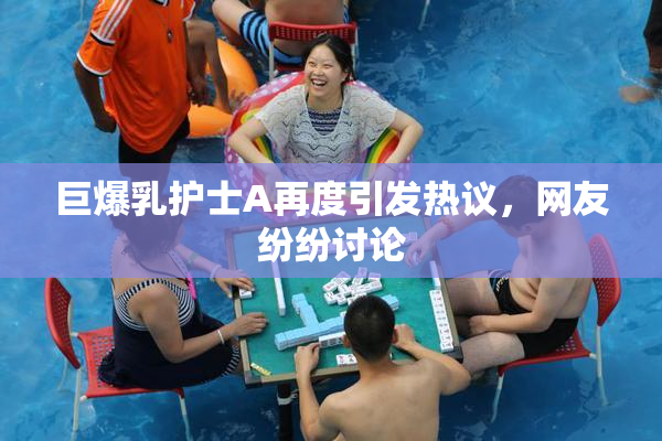 巨爆乳护士A再度引发热议，网友纷纷讨论
