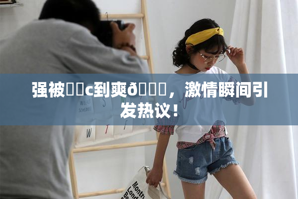 强被❌‌c到爽🔞，激情瞬间引发热议！