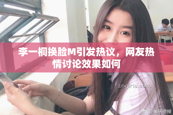 李一桐换脸M引发热议，网友热情讨论效果如何