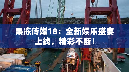 果冻传媒18：全新娱乐盛宴上线，精彩不断！