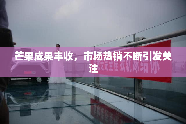 芒果成果丰收，市场热销不断引发关注