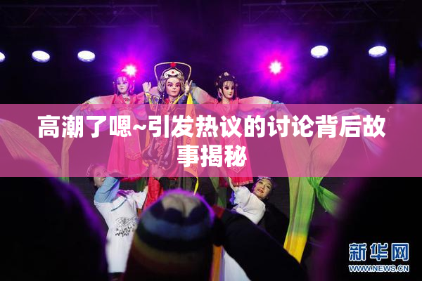 高潮了嗯~引发热议的讨论背后故事揭秘