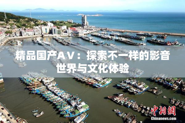 精品国产AⅤ：探索不一样的影音世界与文化体验
