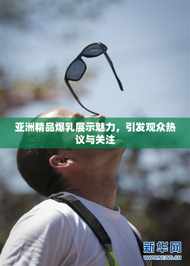 亚洲精品爆乳展示魅力，引发观众热议与关注