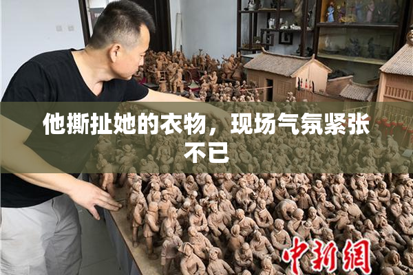 他撕扯她的衣物，现场气氛紧张不已