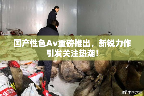 国产性色Av重磅推出，新锐力作引发关注热潮！
