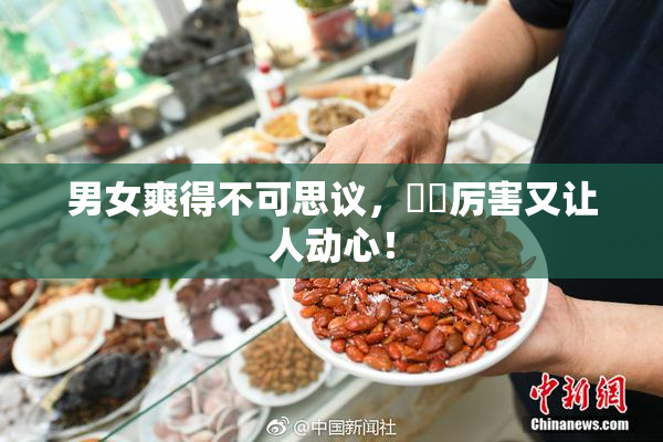 男女爽得不可思议，❌‌厉害又让人动心！