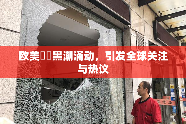 欧美❌‌黑潮涌动，引发全球关注与热议