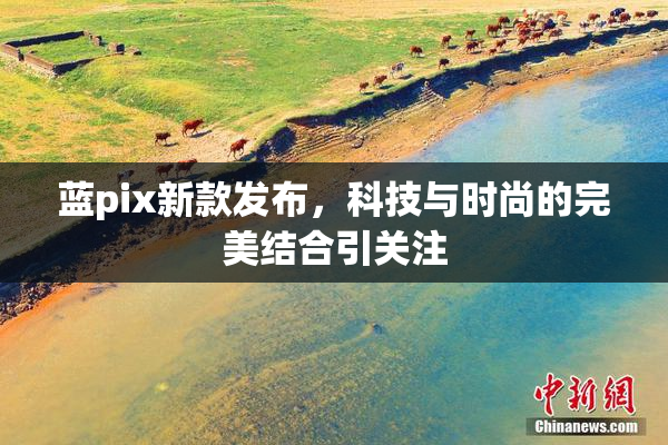 蓝pix新款发布，科技与时尚的完美结合引关注