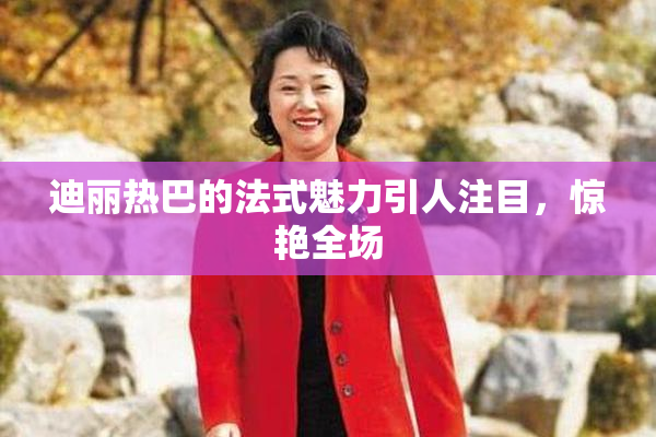 迪丽热巴的法式魅力引人注目，惊艳全场