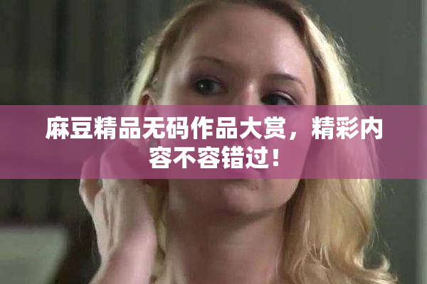 麻豆精品无码作品大赏，精彩内容不容错过！