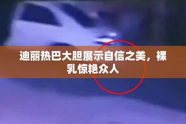 迪丽热巴大胆展示自信之美，裸乳惊艳众人
