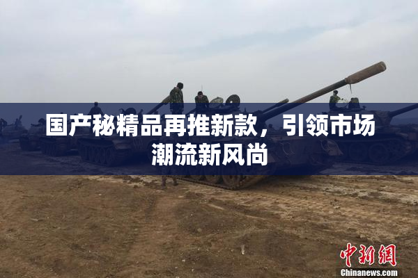 国产秘精品再推新款，引领市场潮流新风尚