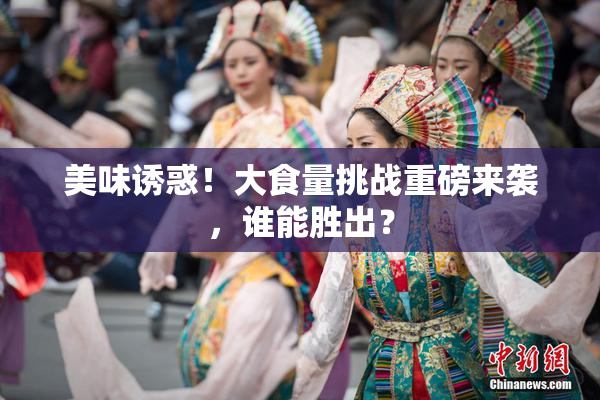 美味诱惑！大食量挑战重磅来袭，谁能胜出？