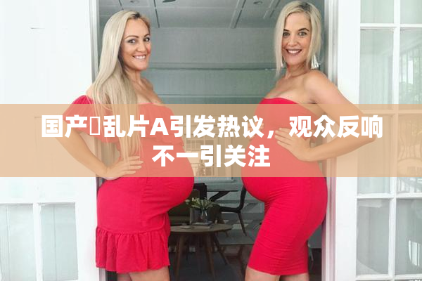 国产婬乱片A引发热议，观众反响不一引关注