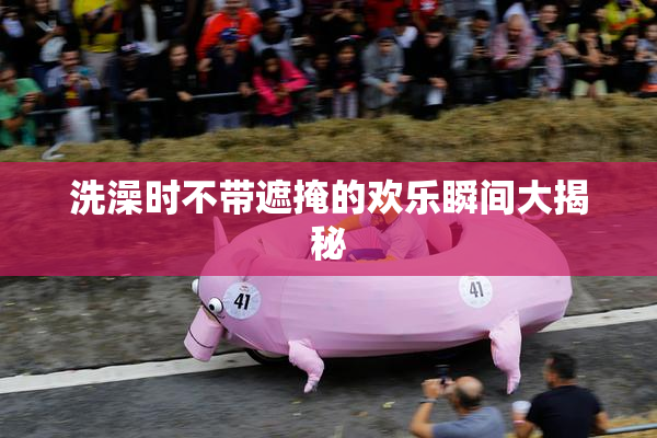 洗澡时不带遮掩的欢乐瞬间大揭秘