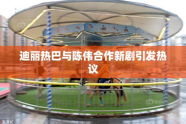 迪丽热巴与陈伟合作新剧引发热议