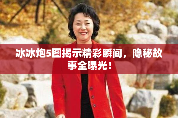 冰冰炮5图揭示精彩瞬间，隐秘故事全曝光！