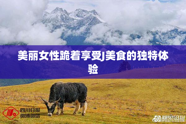 美丽女性跪着享受J美食的独特体验