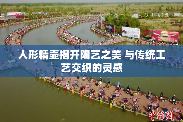 人形精壶揭开陶艺之美 与传统工艺交织的灵感