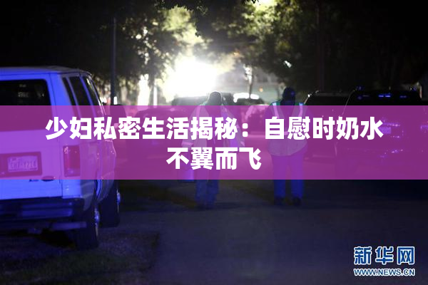 少妇私密生活揭秘：自慰时奶水不翼而飞