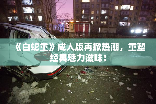 《白蛇重》成人版再掀热潮，重塑经典魅力滋味！