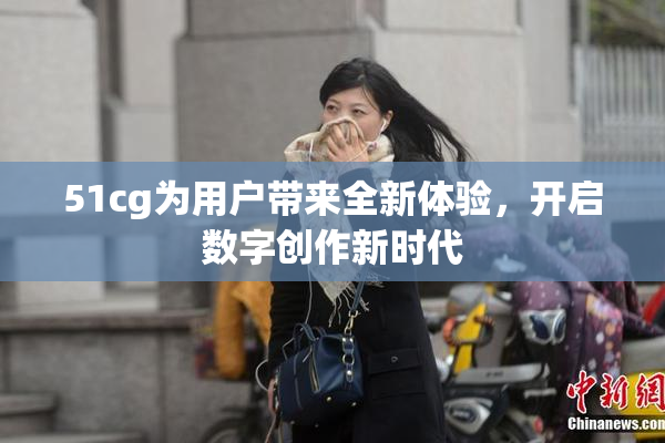 51cg为用户带来全新体验，开启数字创作新时代