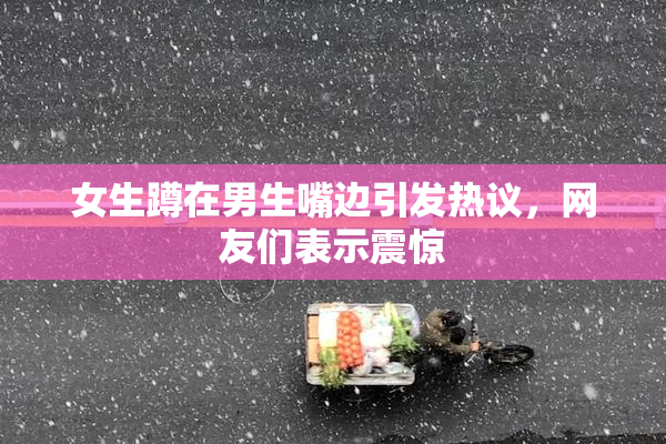 女生蹲在男生嘴边引发热议，网友们表示震惊