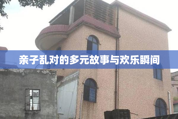 亲子乱对的多元故事与欢乐瞬间