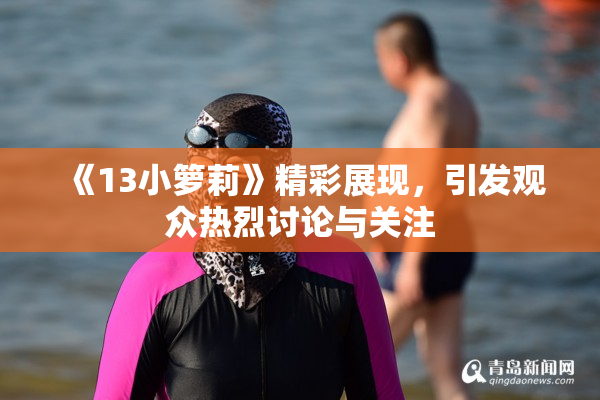 《13小箩莉》精彩展现，引发观众热烈讨论与关注