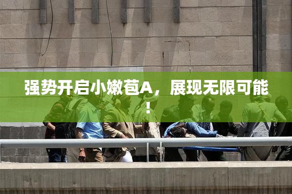 强势开启小嫩苞A，展现无限可能！