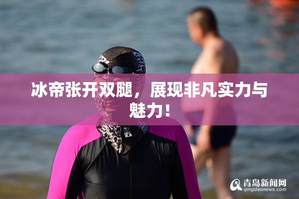 冰帝张开双腿，展现非凡实力与魅力！