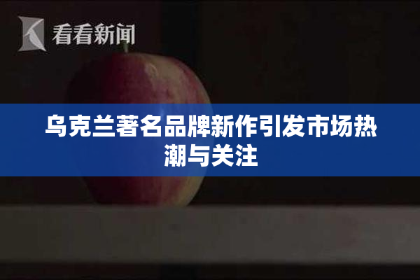 乌克兰著名品牌新作引发市场热潮与关注