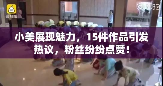 小美展现魅力，15件作品引发热议，粉丝纷纷点赞！