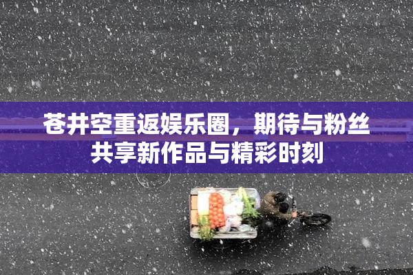 苍井空重返娱乐圈，期待与粉丝共享新作品与精彩时刻