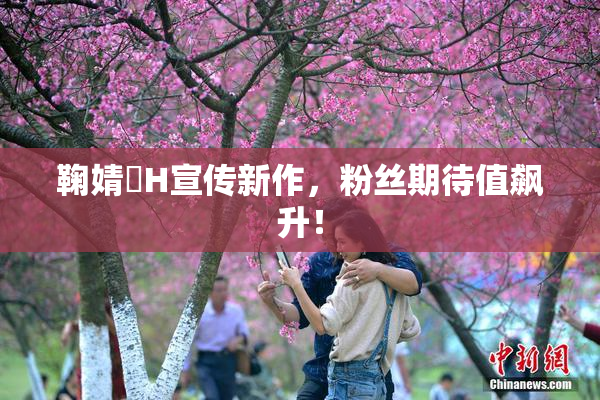 鞠婧祎H宣传新作，粉丝期待值飙升！