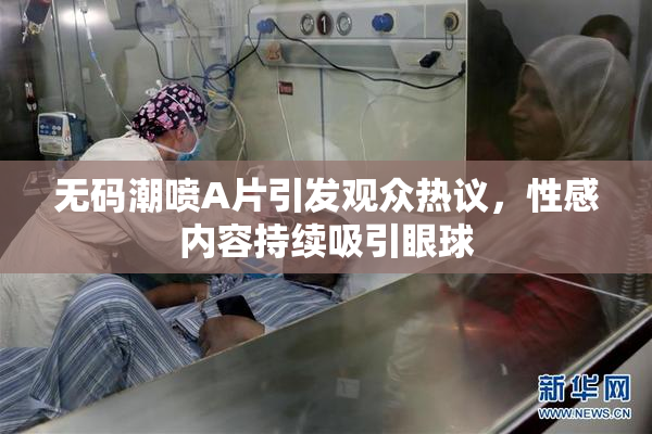 无码潮喷A片引发观众热议，性感内容持续吸引眼球