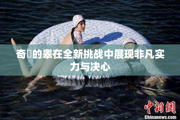 奇犽的睾在全新挑战中展现非凡实力与决心