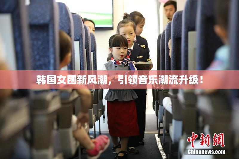 韩国女团新风潮，引领音乐潮流升级！