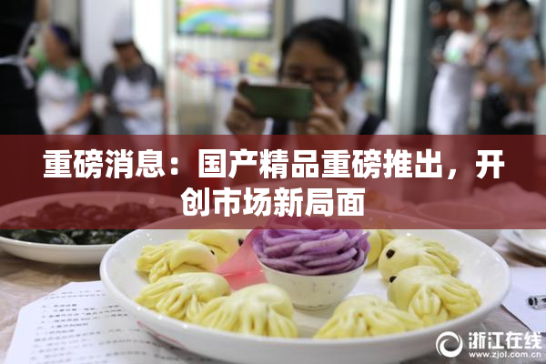 重磅消息：国产精品重磅推出，开创市场新局面