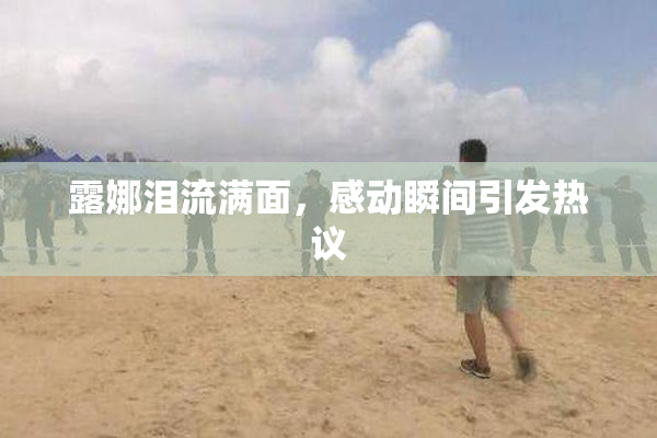 露娜泪流满面，感动瞬间引发热议