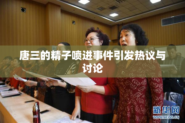 唐三的精子喷进事件引发热议与讨论