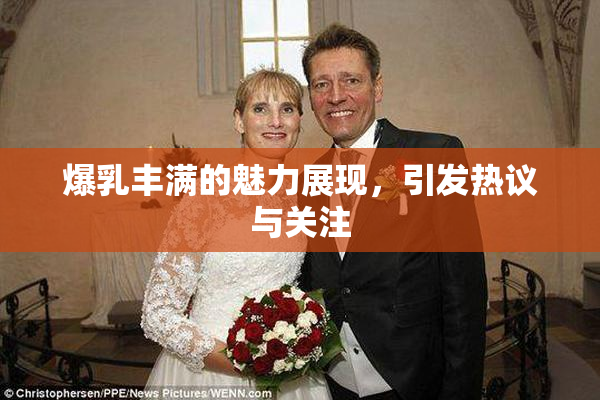 爆乳丰满的魅力展现，引发热议与关注