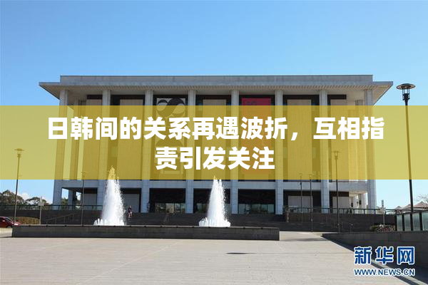 日韩间的关系再遇波折，互相指责引发关注