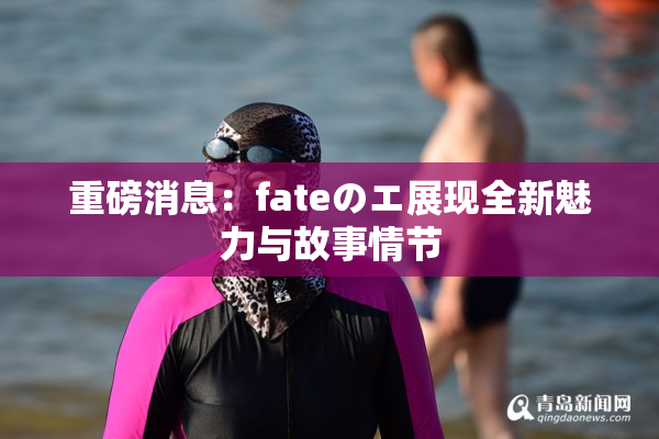 重磅消息：fateのエ展现全新魅力与故事情节