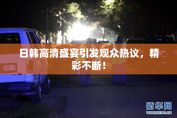 日韩高清盛宴引发观众热议，精彩不断！