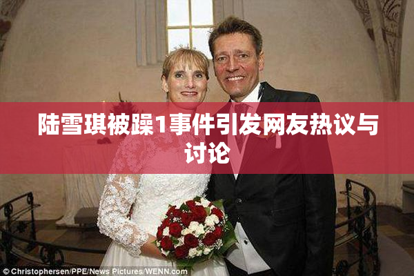 陆雪琪被躁1事件引发网友热议与讨论