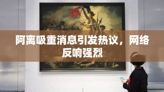 阿离吸重消息引发热议，网络反响强烈