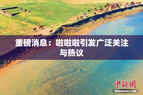 重磅消息：啦啦啦引发广泛关注与热议
