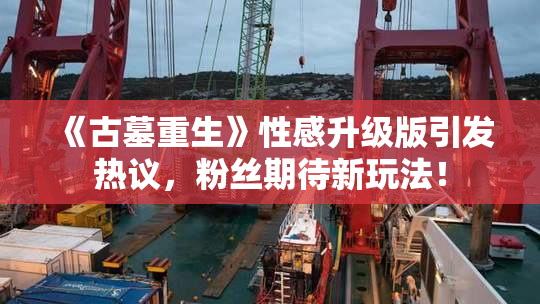 《古墓重生》性感升级版引发热议，粉丝期待新玩法！